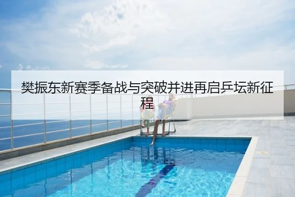 樊振东新赛季备战与突破并进再启乒坛新征程