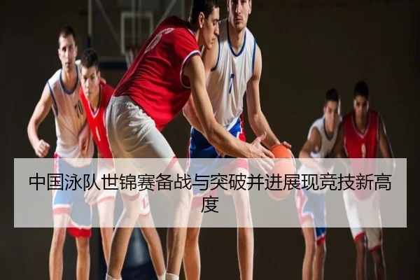 中国泳队世锦赛备战与突破并进展现竞技新高度
