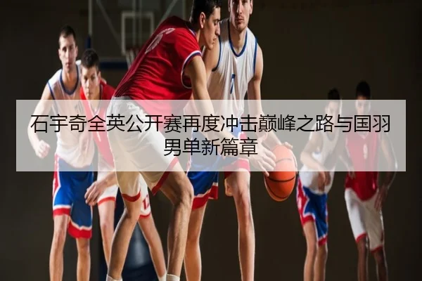 石宇奇全英公开赛再度冲击巅峰之路与国羽男单新篇章