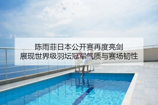陈雨菲日本公开赛再度亮剑 展现世界级羽坛冠军气质与赛场韧性